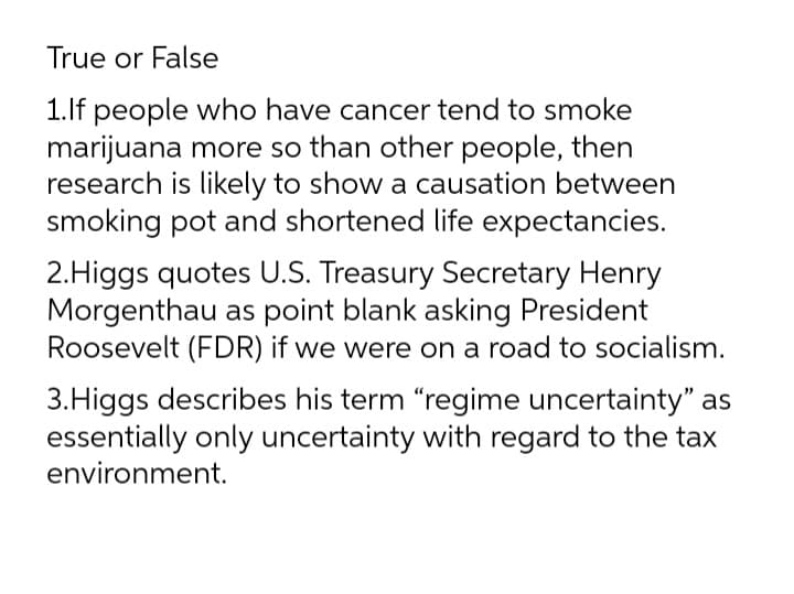 True or False
1.lf people who have cancer tend to smoke
marijuana more so than other people, then
research is likely to show a causation between
smoking pot and shortened life expectancies.
2.Higgs quotes U.S. Treasury Secretary Henry
Morgenthau as point blank asking President
Roosevelt (FDR) if we were on a road to socialism.
3.Higgs describes his term "regime uncertainty" as
essentially only uncertainty with regard to the tax
environment.
