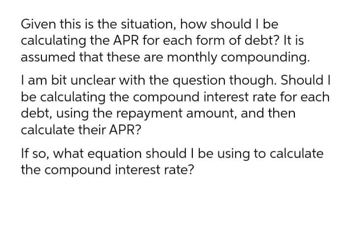 Given this is the situation, how should I be
calculating the APR for each form of debt? It is
assumed that these are monthly compounding.
I am bit unclear with the question though. Should I
be calculating the compound interest rate for each
debt, using the repayment amount, and then
calculate their APR?
If so, what equation should I be using to calculate
the compound interest rate?

