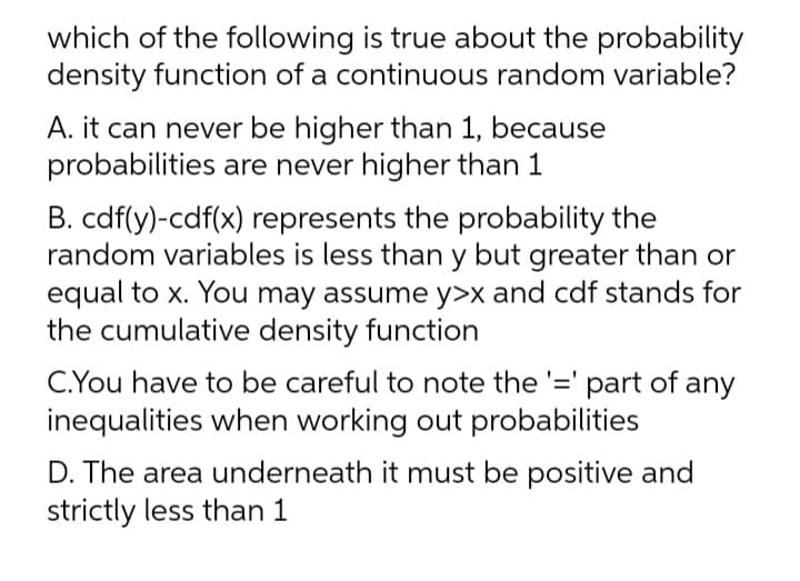 which of the following is true about the probability
density function of a continuous random variable?
A. it can never be higher than 1, because
probabilities are never higher than 1
B. cdf(y)-cdf(x) represents the probability the
random variables is less than y but greater than or
equal to x. You may assume y>x and cdf stands for
the cumulative density function
C.You have to be careful to note the '=' part of
inequalities when working out probabilities
any
D. The area underneath it must be positive and
strictly less than 1
