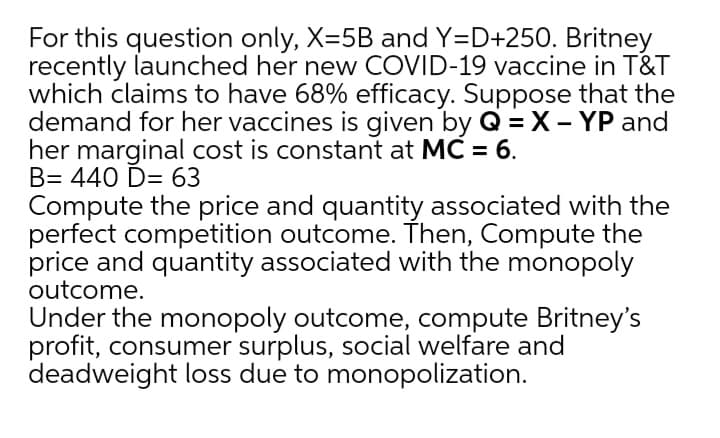 For this question only, X=5B and Y=D+250. Britney
recently launched her new COVID-19 vaccine in T&T
which claims to have 68% efficacy. Suppose that the
demand for her vaccines is given by Q = X – YP and
her marginal cost is constant at MC = 6.
B= 440 D= 63
Compute the price and quantity associated with the
perfect competition outcome. Then, Compute the
price and quantity associated with the monopoly
outcome.
Under the monopoly outcome, compute Britney's
profit, consumer surplus, social welfare and
deadweight loss due to monopolization.
