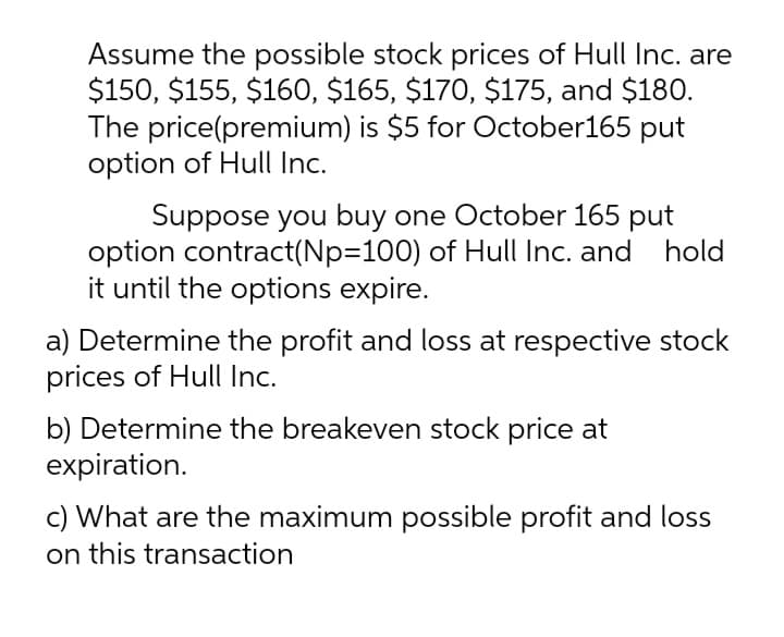 Assume the possible stock prices of Hull Inc. are
$150, $155, $160, $165, $170, $175, and $180.
The price(premium) is $5 for October165 put
option of Hull Inc.
Suppose you buy one October 165 put
option contract(NP3D100) of Hull Inc. and hold
it until the options expire.
a) Determine the profit and loss at respective stock
prices of Hull Inc.
b) Determine the breakeven stock price at
expiration.
c) What are the maximum possible profit and loss
on this transaction
