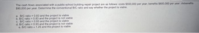 The cash flows associated with a public-school building repair project are as follows: costs $550,000 per year; benefits $600,000 per year; disbenetits
$90,000 per year. Determine the conventional B/C ratio and say whether the project is viable.
a. B/C ratio 0.83 and the project is viable
b. B/C ratio 0.83 and the project is not viable
c. B/C ratio 0.93 and the project is viable
d. B/C ratio = 0.93 and the project is not viable
e. B/C ratio = 1.25 and the project is viable
