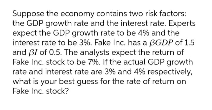 Suppose the economy contains two risk factors:
the GDP growth rate and the interest rate. Experts
expect the GDP growth rate to be 4% and the
interest rate to be 3%. Fake Inc. has a BGDP of 1.5
and BI of 0.5. The analysts expect the return of
Fake Inc. stock to be 7%. If the actual GDP growth
rate and interest rate are 3% and 4% respectively,
what is your best guess for the rate of return on
Fake Inc. stock?
