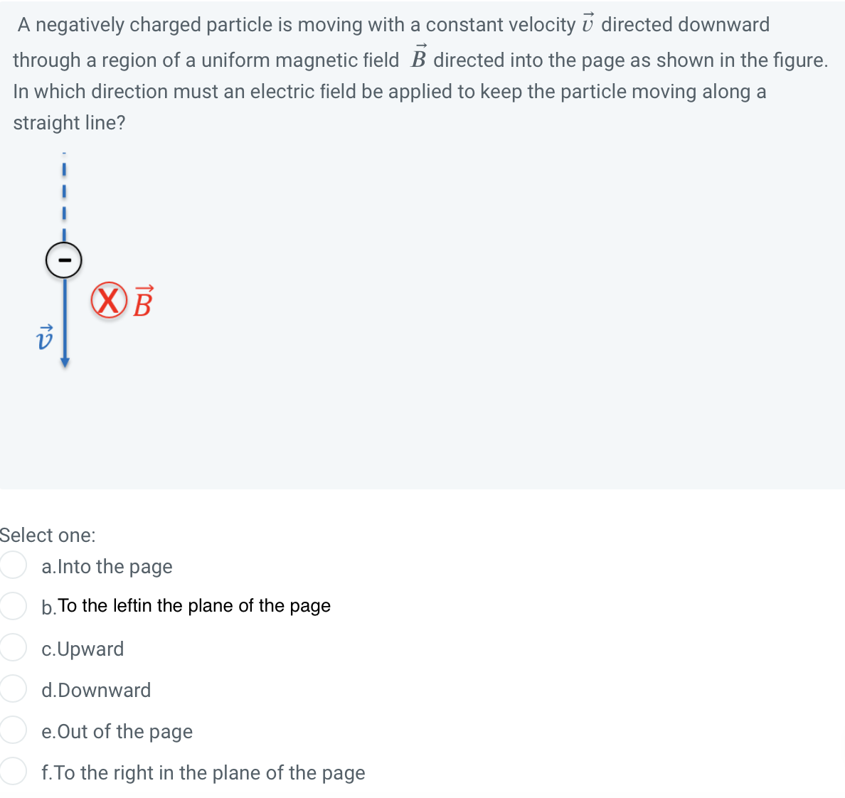 A negatively charged particle is moving with a constant velocity 7 directed downward
through a region of a uniform magnetic field B directed into the page as shown in the figure.
In which direction must an electric field be applied to keep the particle moving along a
straight line?
i
XB
Select one:
a.Into the page
b. To the leftin the plane of the page
c. Upward
d.Downward
e. Out of the page
f.To the right in the plane of the page