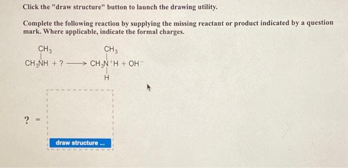 Click the "draw structure" button to launch the drawing utility.
Complete the following reaction by supplying the missing reactant or product indicated by a question
mark. Where applicable, indicate the formal charges.
CH 3
CH3NH + ? -
?
CH 3
CH3N¹H + OH-
H
draw structure
***