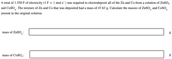 A total of 1.558 F of electricity (1 F = 1 mol e) was required to electrodeposit all of the Zn and Co from a solution of ZnSO4
and COSO. The mixture of Zn and Co that was deposited had a mass of 47.63 g. Calculate the masses of ZnSO and CoSO
present in the original solution.
mass of ZnSO:
mass of CoSO4:
g
g