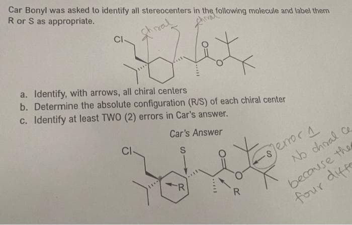Car Bonyl was asked to identify all stereocenters in the following molecule and label them
R or S as appropriate.
Arre
CI-
a. Identify, with arrows, all chiral centers
b. Determine the absolute configuration (R/S) of each chiral center
c. Identify at least TWO (2) errors in Car's answer.
Car's Answer
S
CI-
R
R
-Sjerror 1
No choal ce
because the
four diffe