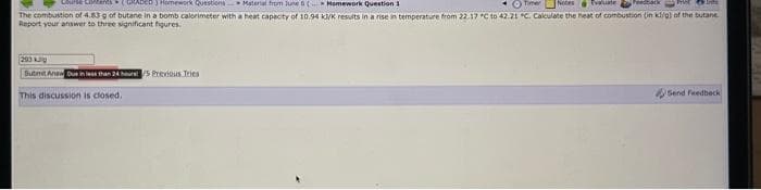 Homework Question 1
Timer Notes Evaluate Feedback
In
Course Contents (GRADED) Homework Questions Material from June 6(
The combustion of 4.83 g of butane in a bomb calorimeter with a heat capacity of 10.94 kJ/K results in a rise in temperature from 22.17 °C to 42.21 °C. Calculate the heat of combustion (in kl/g) of the butane
Report your answer to three significant figures.
293 J
Submit Anew Due in less than 24 hours 5 Previous Tries
This discussion is closed.
Send Feedback