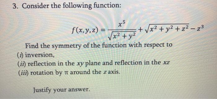 3. Consider the following function:
x5
f(x,y,z)
+ Vx2 + y2 +z² – 23
-
Vx2 + y2
Find the symmetry of the function with respect to
(1) inversion,
(ii) reflection in the xy plane and reflection in the xz
(iii) rotation by a around the z axis.
Justify your answer.
