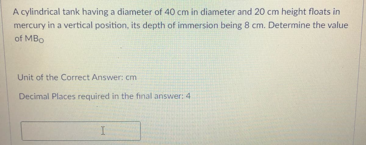 A cylindrical tank having a diameter of 40 cm in diameter and 20 cm height floats in
mercury in a vertical position, its depth of immersion being 8 cm. Determine the value
of MBo
Unit of the Correct Answer: cm
Decimal Places required in the final answer: 4
