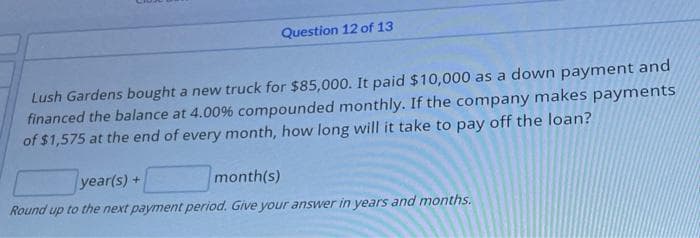 Question 12 of 13
Lush Gardens bought a new truck for $85,000. It paid $10,000 as a down payment and
financed the balance at 4.00% compounded monthly. If the company makes payments
of $1,575 at the end of every month, how long will it take to pay off the loan?
year(s)+
month(s)
Round up to the next payment period. Give your answer in years and months.
