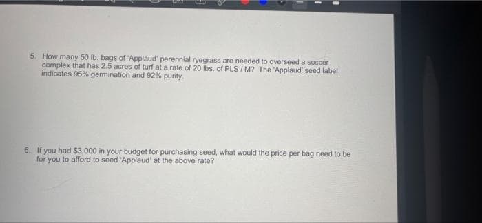 5. How many 50 lb. bags of 'Applaud' perennial ryegrass are needed to overseed a soccer
complex that has 2.5 acres of turf at a rate of 20 Ibs, of PLS / M? The 'Applaud' seed label
indicates 95% germination and 92% purity.
6. If you had $3,000 in your budget for purchasing seed, what would the price per bag need to be
for you to afford to seed 'Applaud' at the above rate?
