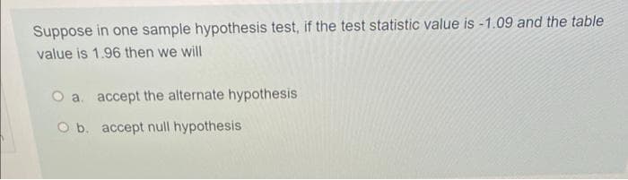 Suppose in one sample hypothesis test, if the test statistic value is -1.09 and the table
value is 1.96 then we will
O a. accept the alternate hypothesis
O b. accept null hypothesis

