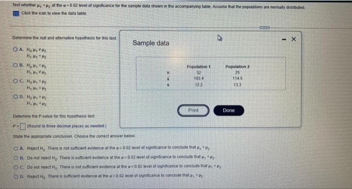 Test whether , P2 at the a=0.02 level of significance for the sample data shown in the accompanying table. Assume that the populations are normally distrboted.
Click the icon to view the data table.
Determine the null and alternative hypothesis for this test
- X
Sample data
OA Ho
OR H,
Population 1
Population 2
H,
32
25
100 4
114.5
OC H
H,
COD. H
122
133
Print
Done
Detemine the Pvalue for this hypothesis test
P=(Round to three decimal places as needed)
State the appropriate conclusion, Choose the corred answer below
O A. Reject H, There is not suficient evidence at the a0 02 level of signiticance to conclude that H,
OB. Do not reject H, There is sufficient evidence at the a0.02 level of significance to conclude that ,
O C. Do not reject Ho There is not sufficient evidence at the a 0.02 level of signiticance to conclude that
OD. Reject Ho There is suficient evidence at the 0.02 level of significance to conclude that p,
