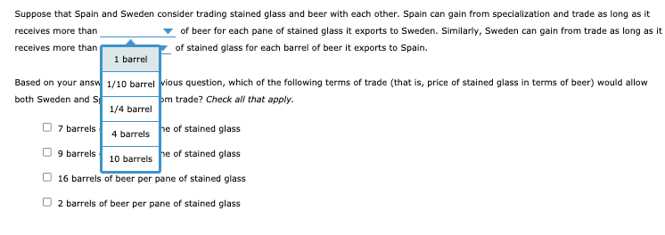 Suppose that Spain and Sweden consider trading stained glass and beer with each other. Spain can gain from specialization and trade as long as it
receives more than
of beer for each pane of stained glass it exports to Sweden. Similarly, Sweden can gain from trade as long as it
receives more than
of stained glass for each barrel of beer it exports to Spain.
1 barrel
Based on your answ 1/10 barrel vious question, which of the following terms of trade (that is, price of stained glass in terms of beer) would allow
both Sweden and S
pm trade? Check all that apply.
1/4 barrel
O 7 barrels
4 barrels he of stained glass
10 barrels he of stained glass
16 barrels of beer per pane of stained glass
9 barrels
O 2 barrels of beer per pane of stained glass
