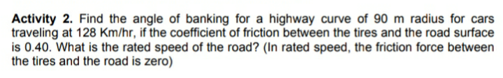 Activity 2. Find the angle of banking for a highway curve of 90 m radius for cars
traveling at 128 Km/hr, if the coefficient of friction between the tires and the road surface
is 0.40. What is the rated speed of the road? (In rated speed, the friction force between
the tires and the road is zero)
