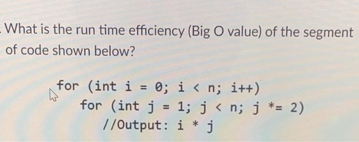 What is the run time efficiency (Big O value) of the segment
of code shown below?
for (int i = 0; i < n; i++)
for (int j = 1; j < n; j *= 2)
//Output: i* j