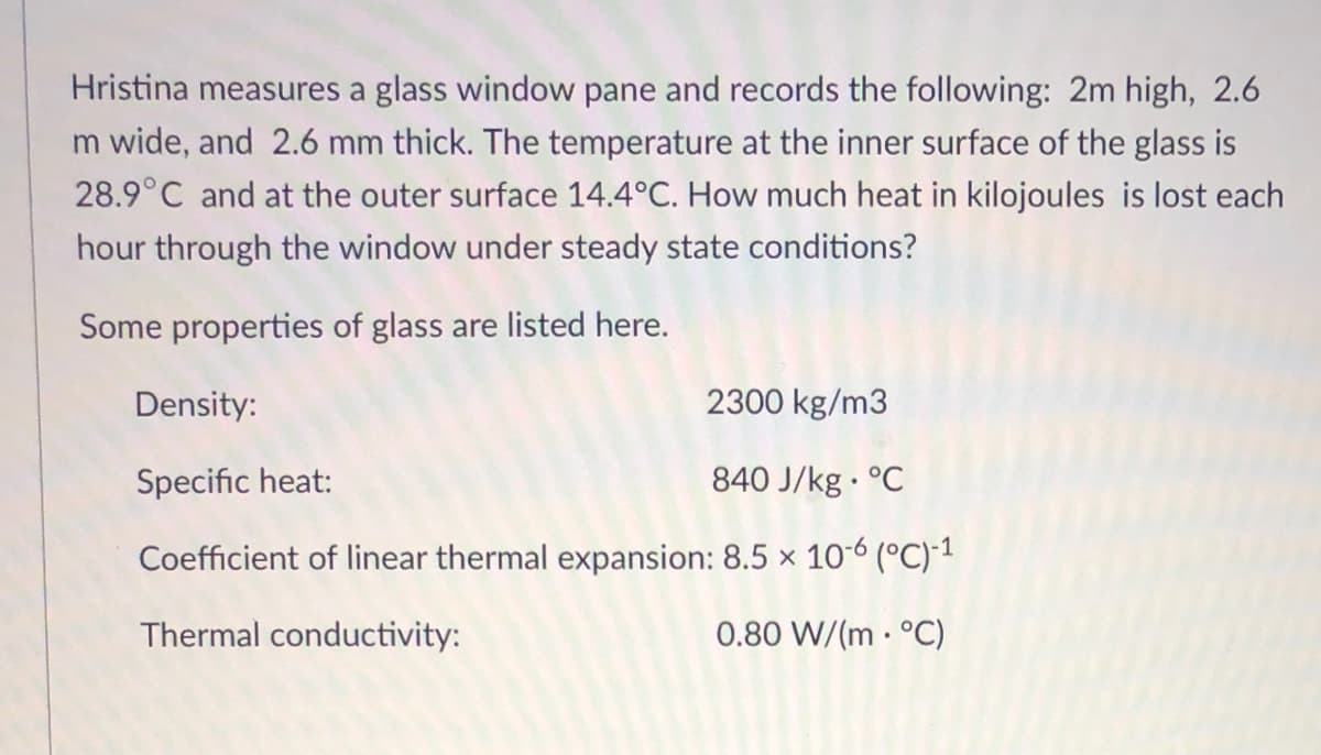 Hristina measures a glass window pane and records the following: 2m high, 2.6
m wide, and 2.6 mm thick. The temperature at the inner surface of the glass is
28.9°C and at the outer surface 14.4°C. How much heat in kilojoules is lost each
hour through the window under steady state conditions?
Some properties of glass are listed here.
Density:
2300 kg/m3
Specific heat:
840 J/kg · °C
Coefficient of linear thermal expansion: 8.5 × 10-6 (°C)1
Thermal conductivity:
0.80 W/(m · °C)
