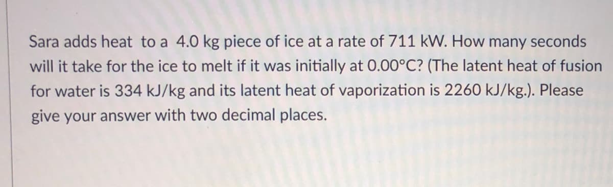 Sara adds heat to a 4.0 kg piece of ice at a rate of 711 kW. How many seconds
will it take for the ice to melt if it was initially at 0.00°C? (The latent heat of fusion
for water is 334 kJ/kg and its latent heat of vaporization is 2260 kJ/kg.). Please
give your answer with two decimal places.
