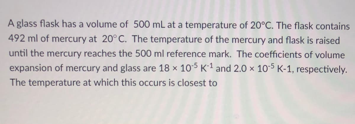 A glass flask has a volume of 500 mL at a temperature of 20°C. The flask contains
492 ml of mercury at 20° C. The temperature of the mercury and flask is raised
until the mercury reaches the 500 ml reference mark. The coefficients of volume
expansion of mercury and glass are 18 x 105 K-1 and 2.0 x 10-5 K-1, respectively.
The temperature at which this occurs is closest to
