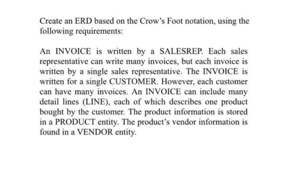 Create an ERD based on the Crow's Foot notation, using the
following requirements:
An INVOICE is written by a SALESREP. Each sales
representative can write many invoices, but each invoice is
written by a single sales representative. The INVOICE is
written for a single CUSTOMER. However, each customer
can have many invoices. An INVOICE can include many
detail lines (LINE), each of which describes one product
bought by the customer. The product information is stored
in a PRODUCT entity. The product's vendor information is
found in a VENDOR entity.

