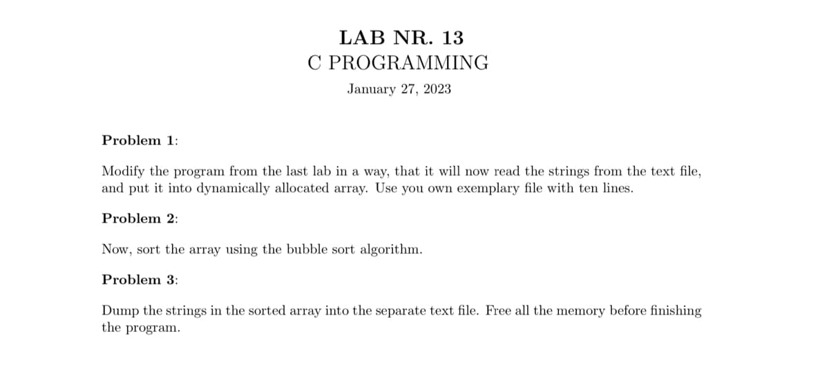 Problem 1:
LAB NR. 13
C PROGRAMMING
January 27, 2023
Modify the program from the last lab in a way, that it will now read the strings from the text file,
and put it into dynamically allocated array. Use you own exemplary file with ten lines.
Problem 2:
Now, sort the array using the bubble sort algorithm.
Problem 3:
Dump the strings in the sorted array into the separate text file. Free all the memory before finishing
the program.