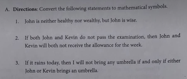 A. Directions: Convert the following statements to mathematical symbols.
1. John is neither healthy nor wealthy, but John is wise.
2. If both John and Kevin do not pass the examination, then John and
Kevin will both not receive the allowance for the week.
3. If it rains today, then I will not bring any umbrella if and only if either
John or Kevin brings an umbrella.
