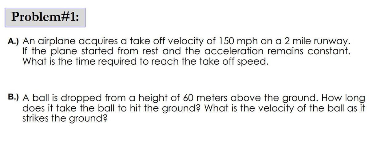 Problem#1:
A.) An airplane acquires a take off velocity of 150 mph on a 2 mile runway.
If the plane started from rest and the acceleration remains constant.
What is the time required to reach the take off speed.
B.) A ball is dropped from a height of 60 meters above the ground. How long
does it take the ball to hit the ground? What is the velocity of the ball as it
strikes the ground?