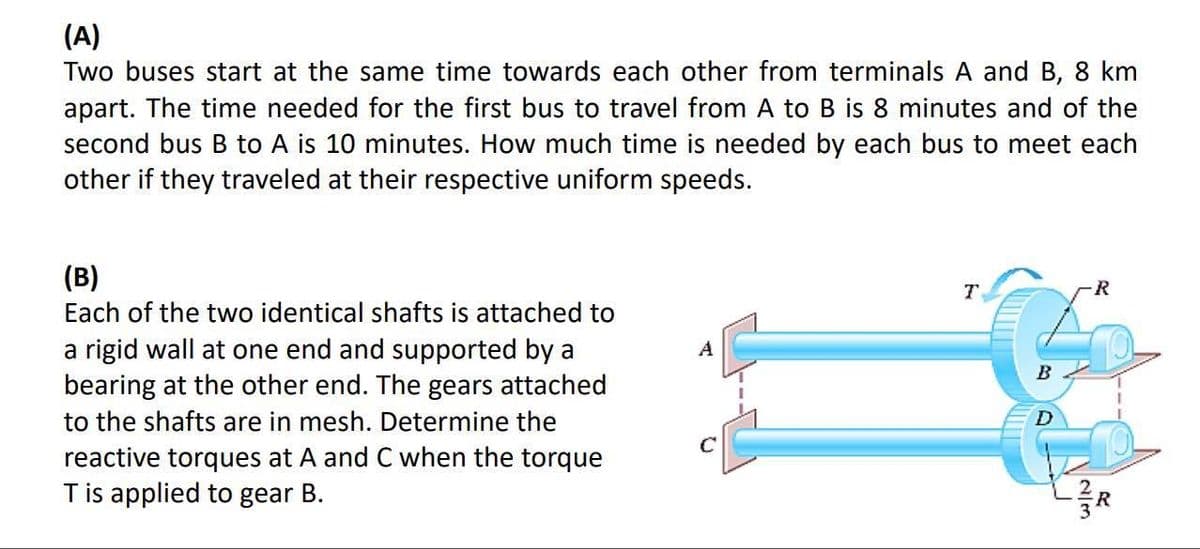 (A)
Two buses start at the same time towards each other from terminals A and B, 8 km
apart. The time needed for the first bus to travel from A to B is 8 minutes and of the
second bus B to A is 10 minutes. How much time needed by each bus to meet each
other if they traveled at their respective uniform speeds.
(B)
Each of the two identical shafts is attached to
a rigid wall at one end and supported by a
bearing at the other end. The gears attached
to the shafts are in mesh. Determine the
reactive torques at A and C when the torque
T is applied to gear B.
C
T
B
D
R
NIM