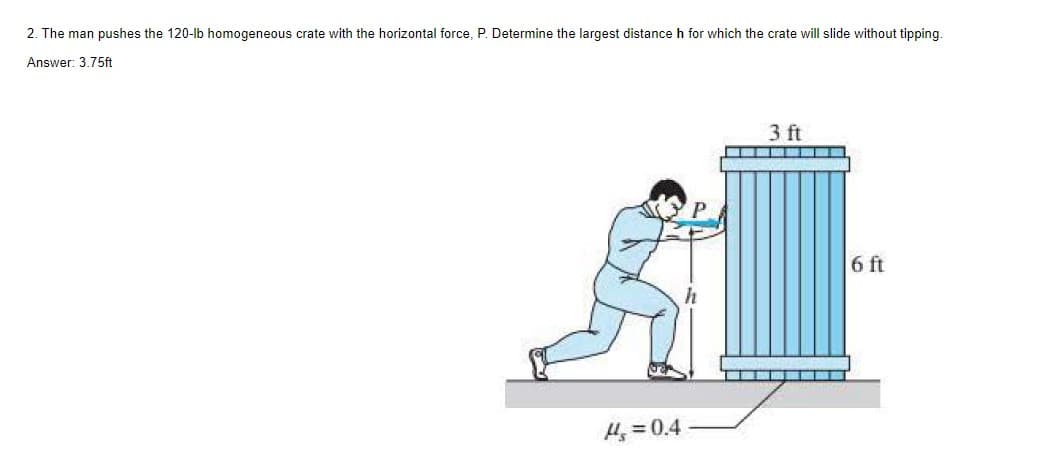 2. The man pushes the 120-lb homogeneous crate with the horizontal force, P. Determine the largest distance h for which the crate will slide without tipping.
Answer: 3.75ft
H₂=0.4
SU
3 ft
▬▬▬
6 ft