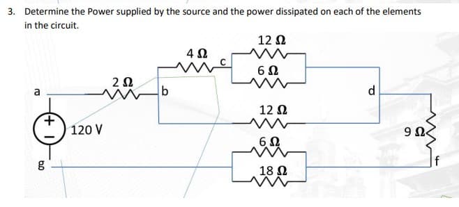 3. Determine the Power supplied by the source and the power dissipated on each of the elements
in the circuit.
a
+
g
120 V
2 Ω
b
4 Ω
Μ
12 Ω
6Ω
12 Ω
6Ω
18 Ω
d
9 Ω<