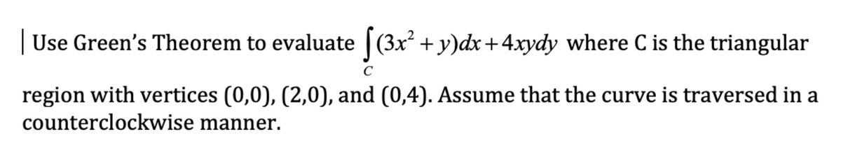 | Use Green's Theorem to evaluate |(3x² + y)dx+4xydy where C is the triangular
(Зх
region with vertices (0,0), (2,0), and (0,4). Assume that the curve is traversed in a
counterclockwise manner.
