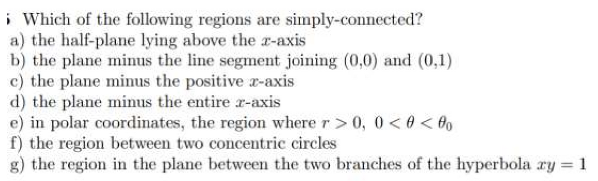i Which of the following regions are simply-connected?
a) the half-plane lying above the a-axis
b) the plane minus the line segment joining (0,0) and (0,1)
c) the plane minus the positive x-axis
d) the plane minus the entire r-axis
e) in polar coordinates, the region where r> 0, 0 < 0 < 0o
f) the region between two concentric circles
g) the region in the plane between the two branches of the hyperbola ry = 1
