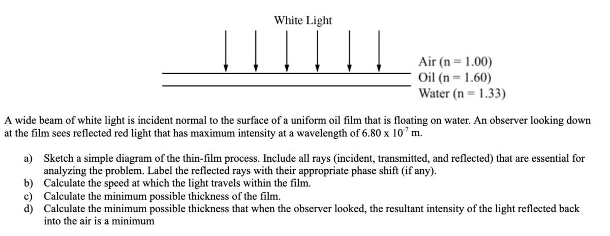 White Light
Air (n= 1.00)
Oil (n = 1.60)
Water (n = 1.33)
A wide beam of white light is incident normal to the surface of a uniform oil film that is floating on water. An observer looking down
at the film sees reflected red light that has maximum intensity at a wavelength of 6.80 x 10" m.
a) Sketch a simple diagram of the thin-film process. Include all rays (incident, transmitted, and reflected) that are essential for
analyzing the problem. Label the reflected rays with their appropriate phase shift (if any).
b) Calculate the speed at which the light travels within the film.
c) Calculate the minimum possible thickness of the film.
d) Calculate the minimum possible thickness that when the observer looked, the resultant intensity of the light reflected back
into the air is a minimum
