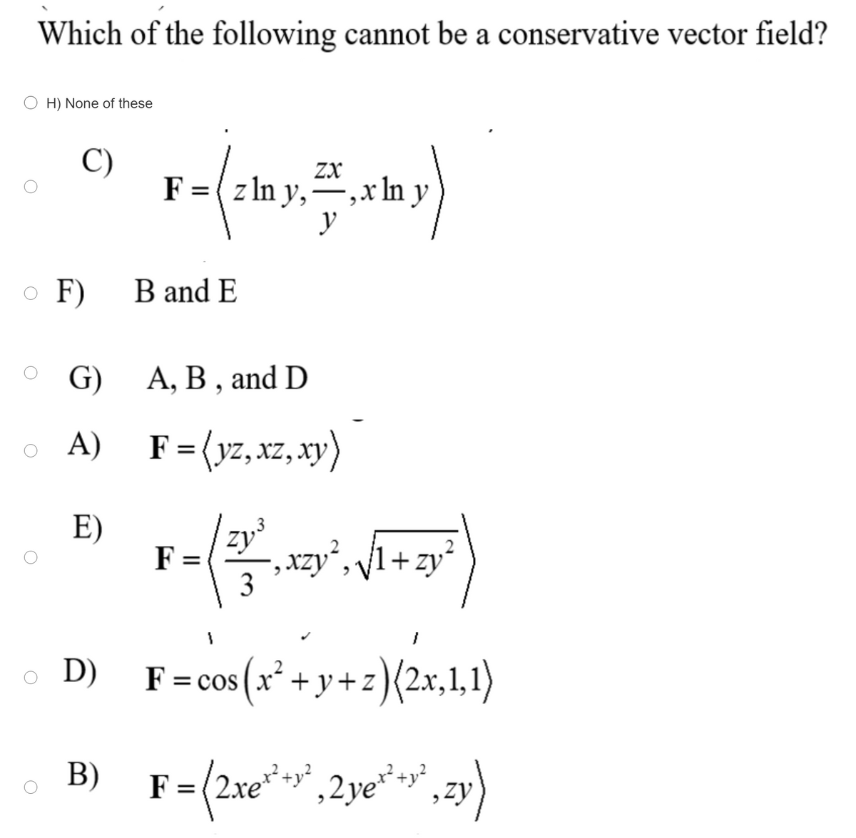 Which of the following cannot be a conservative vector field?
O H) None of these
C)
F = (z In y,,x In y
ZX
F) B and E
G) A, B , and D
o A) F=(yz,xz, xy)
%3D
E)
3
zy
xzy', 1+ zy²
2
F =
3
D) F=cos(x² +y+z){(2x,1.1)
B)
F = (2xe** ,2ye** ,zy)
