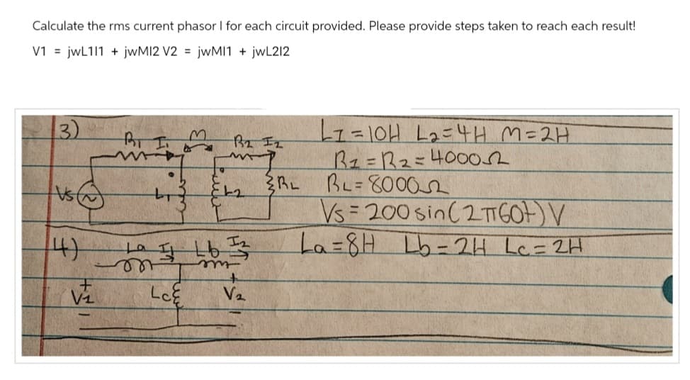 Calculate the rms current phasor I for each circuit provided. Please provide steps taken to reach each result!
V1= jwL111 + jwM12 V2= jwMI1 + jwL212
3)
Vs
14)
Vi
Вот
m
दिर 2
842
1a 11 16 12
La
on
m
LCE
V₂
{RL
L1=10H L₂=4H M=2H
R1 = R2=4000
BL=80002
Vs=200 sin ( 2TGO) V
La=8H Lb=2H Lc = 2H
