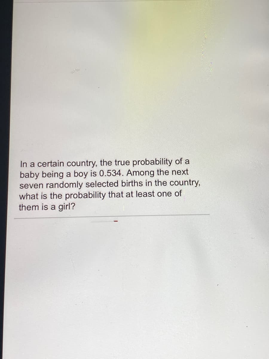 In a certain country, the true probability of a
baby being a boy is 0.534. Among the next
seven randomly selected births in the country,
what is the probability that at least one of
them is a girl?
