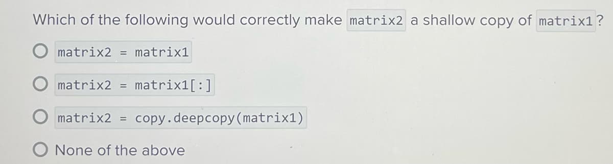 Which of the following would correctly make matrix2 a shallow copy of matrix1?
O matrix2 = matrix1
matrix2 = matrix1[:]
matrix2 = copy.deepcopy (matrix1)
O None of the above