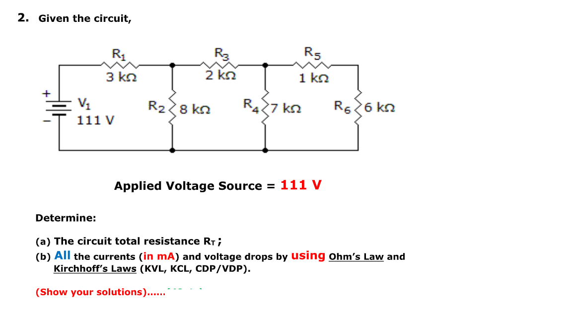 2. Given the circuit,
R3
R5
3 kn
2 kn
1 kn
+
V1
R28 kn
R427 kn
R526 kn
111 V
Applied Voltage Source = 111 V
Determine:
(a) The circuit total resistance RT;
(b) All the currents (in mA) and voltage drops by using ohm's Law and
Kirchhoff's Laws (KVL, KCL, CDP/VDP).
(Show your solutions)...
