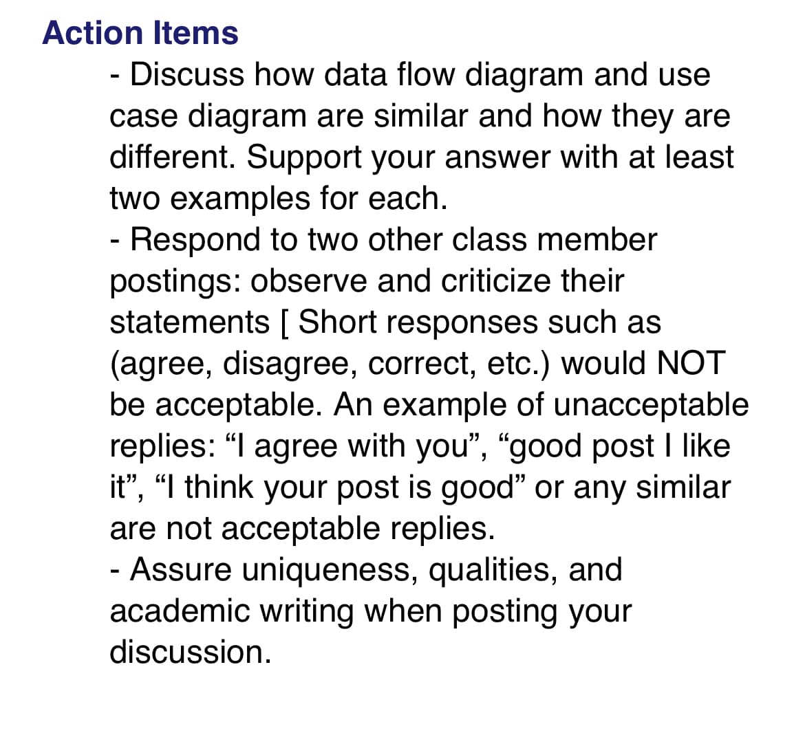 Action Items
- Discuss how data flow diagram and use
case diagram are similar and how they are
different. Support your answer with at least
two examples for each.
Respond to two other class member
postings: observe and criticize their
statements [Short responses such as
(agree, disagree, correct, etc.) would NOT
be acceptable. An example of unacceptable
replies: "I agree with you", "good post I like
it", "I think your post is good" or any similar
are not acceptable replies.
- Assure uniqueness, qualities, and
academic writing when posting your
discussion.
-