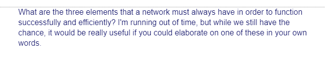 What are the three elements that a network must always have in order to function
successfully and efficiently? I'm running out of time, but while we still have the
chance, it would be really useful if you could elaborate on one of these in your own
words.