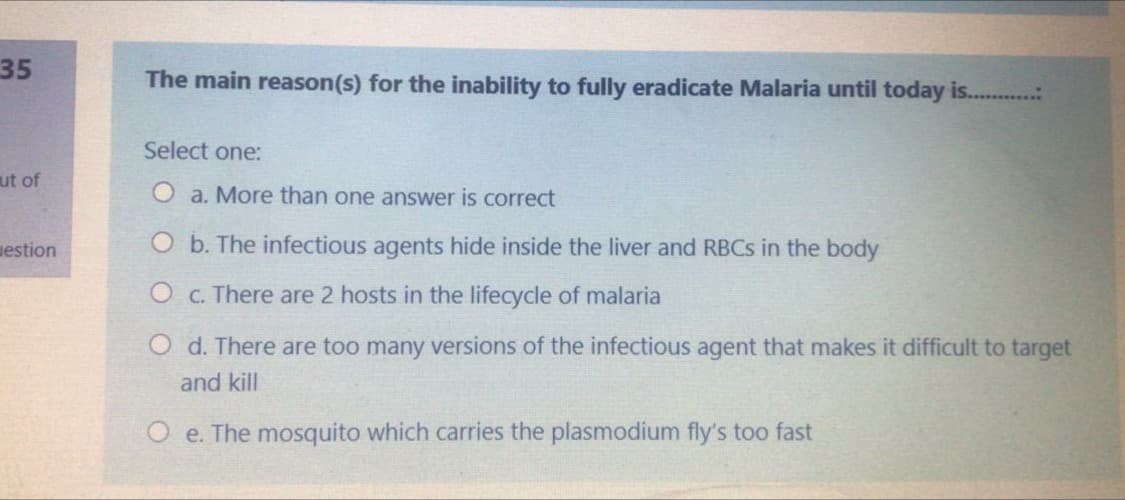 35
The main reason(s) for the inability to fully eradicate Malaria until today is...
Select one:
ut of
O a. More than one answer is correct
uestion
O b. The infectious agents hide inside the liver and RBCS in the body
O c. There are 2 hosts in the lifecycle of malaria
O d. There are too many versions of the infectious agent that makes it difficult to target
and kill
O e. The mosquito which carries the plasmodium fly's too fast
