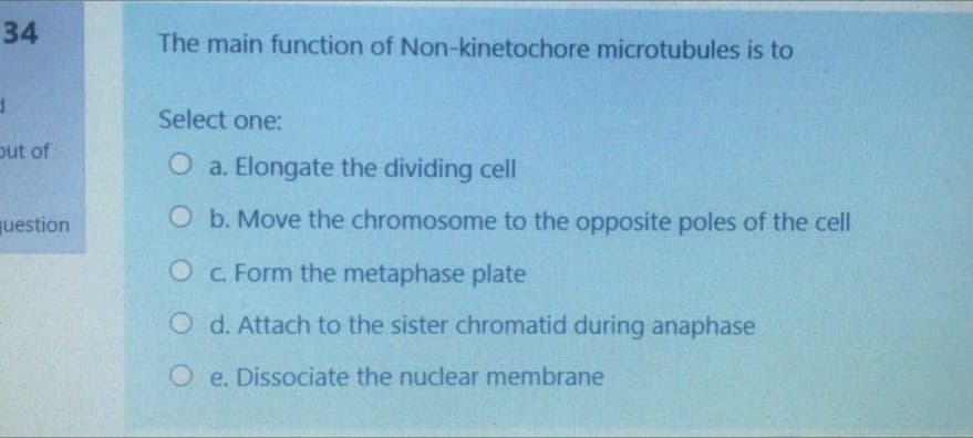 34
The main function of Non-kinetochore microtubules is to
Select one:
out of
O a. Elongate the dividing cell
question
O b. Move the chromosome to the opposite poles of the cell
O C. Form the metaphase plate
O d. Attach to the sister chromatid during anaphase
O e. Dissociate the nuclear membrane
