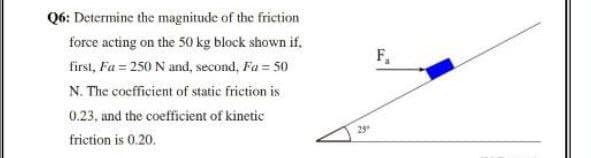 Q6: Determine the magnitude of the friction
force acting on the 50 kg block shown if,
F,
first, Fa = 250 N and, second, Fa = 50
N. The coefficient of static friction is
0.23, and the coefficient of kinetic
29
friction is 0.20.

