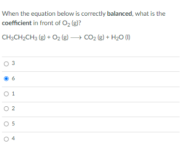 When the equation below is correctly balanced, what is the
coefficient in front of O2 (g)?
CH3CH2CH3 (g) + O2 (g) → CO2 (g) + H20 (1)
O 3
O
1.
O 2
O 5
O 4

