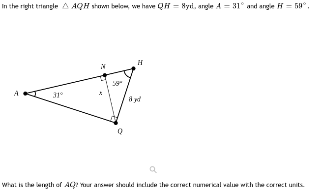 In the right triangle A AQH shown below, we have QH = 8yd, angle A = 31° and angle H = 59°.
A
31°
N
X
59°
H
8 yd
What is the length of AQ? Your answer should include the correct numerical value with the correct units.