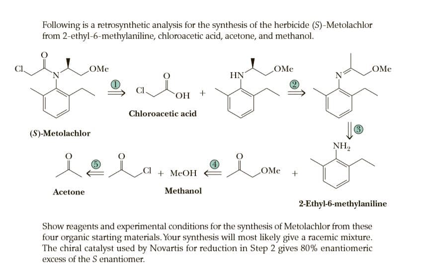 Following is a retrosynthetic analysis for the synthesis of the herbicide (S)-Metolachlor
from 2-ethyl-6-methylaniline, chloroacetic acid, acetone, and methanol.
CI
OMe
OMe
OMe
'N'
HN
N
CI.
+ НО,
Chloroacetic acid
(S)-Metolachlor
3
NH2
CI
+ MEOH
OMe
Acetone
Methanol
2-Ethyl-6-methylaniline
Show reagents and experimental conditions for the synthesis of Metolachlor from these
four organic starting materials. Your synthesis will most likely give a racemic mixture.
The chiral catalyst used by Novartis for reduction in Step 2 gives 80% enantiomeric
excess of the S enantiomer.
