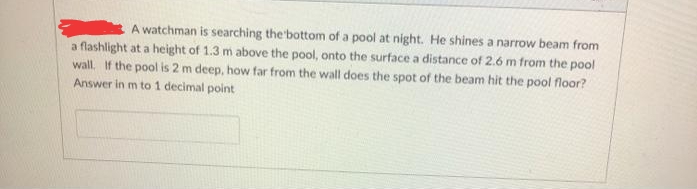 A watchman is searching the bottom of a pool at night. He shines a narrow beam from
a flashlight at a height of 1.3 m above the pool, onto the surface a distance of 2.6 m from the pool
wall. If the pool is 2 m deep, how far from the wall does the spot of the beam hit the pool floor?
Answer in m to 1 decimal point
