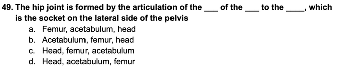 of the to the
49. The hip joint is formed by the articulation of the
is the socket on the lateral side of the pelvis
which
a. Femur, acetabulum, head
b. Acetabulum, femur, head
c. Head, femur, acetabulum
d. Head, acetabulum, femur
