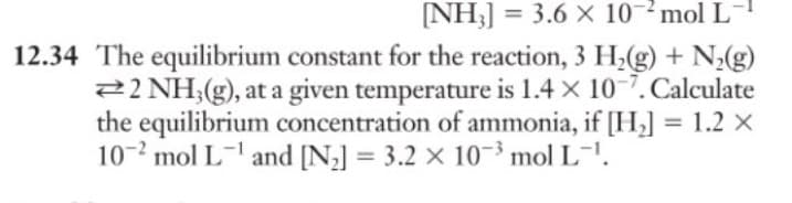 [NH₂] = 3.6 X 102 mol L-
12.34 The equilibrium constant for the reaction, 3 H₂(g) + N₂(g)
22 NH3(g), at a given temperature is 1.4 x 10-7. Calculate
the equilibrium concentration of ammonia, if [H₂] = 1.2 X
102 mol L¹ and [N₂] = 3.2 x 10³ mol L-¹.